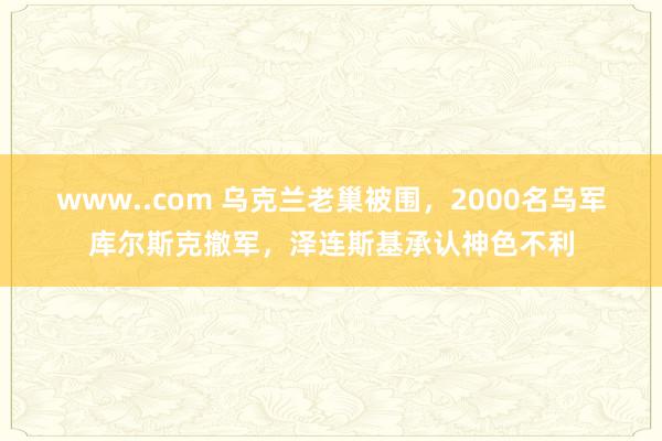 www..com 乌克兰老巢被围，2000名乌军库尔斯克撤军，泽连斯基承认神色不利