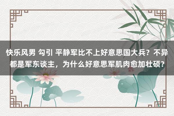 快乐风男 勾引 平静军比不上好意思国大兵？不异都是军东谈主，为什么好意思军肌肉愈加壮硕？