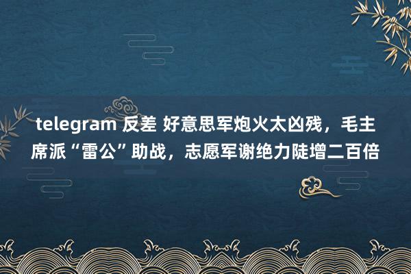 telegram 反差 好意思军炮火太凶残，毛主席派“雷公”助战，志愿军谢绝力陡增二百倍