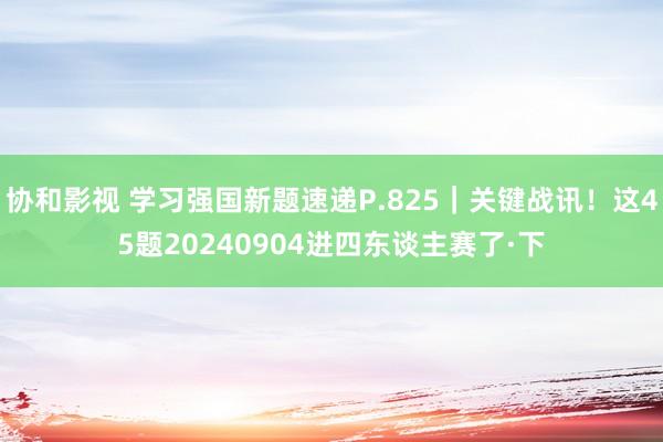 协和影视 学习强国新题速递P.825｜关键战讯！这45题20240904进四东谈主赛了·下