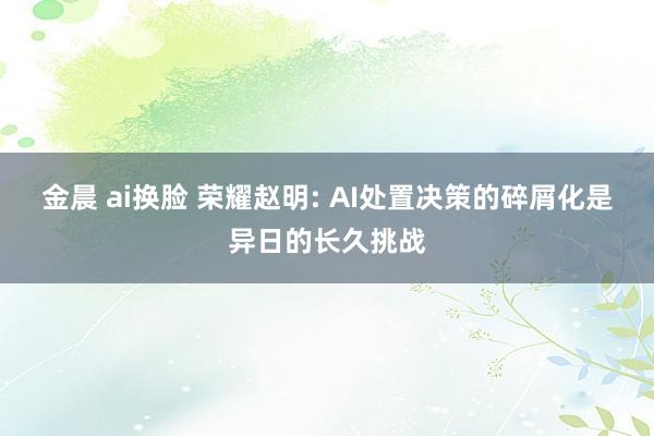 金晨 ai换脸 荣耀赵明: AI处置决策的碎屑化是异日的长久挑战