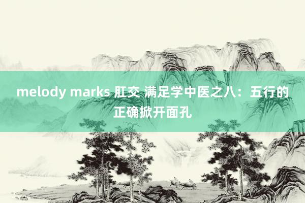 melody marks 肛交 满足学中医之八：五行的正确掀开面孔