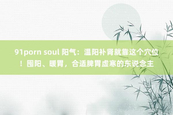 91porn soul 阳气：温阳补肾就靠这个穴位！囤阳、暖胃，合适脾胃虚寒的东说念主