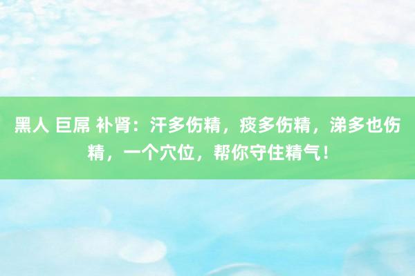 黑人 巨屌 补肾：汗多伤精，痰多伤精，涕多也伤精，一个穴位，帮你守住精气！