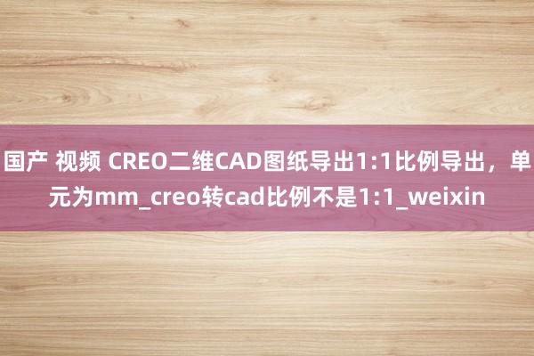 国产 视频 CREO二维CAD图纸导出1:1比例导出，单元为mm_creo转cad比例不是1:1_weixin