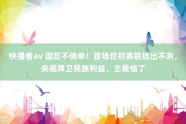 快播看av 国足不侥幸！首场世初赛联结出不测，央视捍卫民族利益，主裁恼了