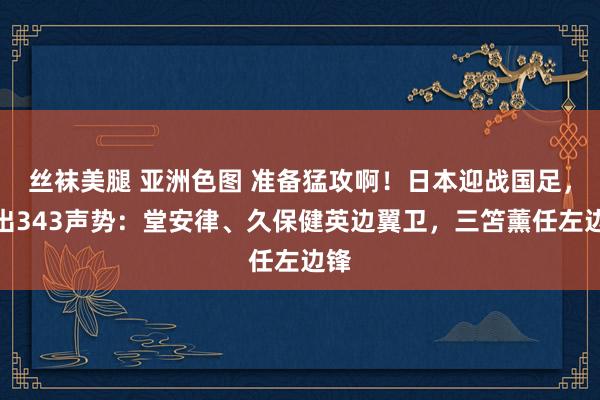 丝袜美腿 亚洲色图 准备猛攻啊！日本迎战国足，排出343声势：堂安律、久保健英边翼卫，三笘薰任左边锋