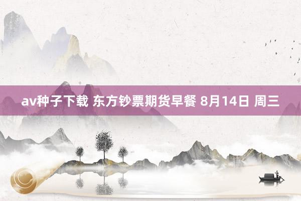 av种子下载 东方钞票期货早餐 8月14日 周三