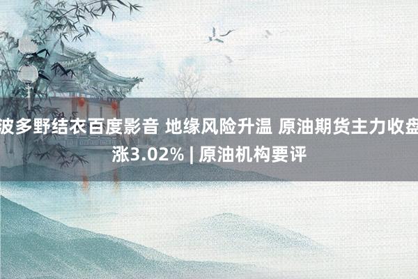 波多野结衣百度影音 地缘风险升温 原油期货主力收盘涨3.02% | 原油机构要评