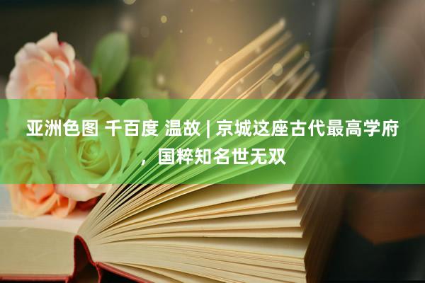 亚洲色图 千百度 温故 | 京城这座古代最高学府，国粹知名世无双