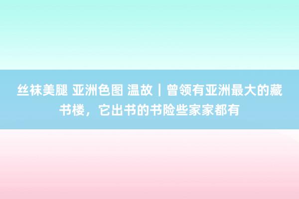 丝袜美腿 亚洲色图 温故｜曾领有亚洲最大的藏书楼，它出书的书险些家家都有