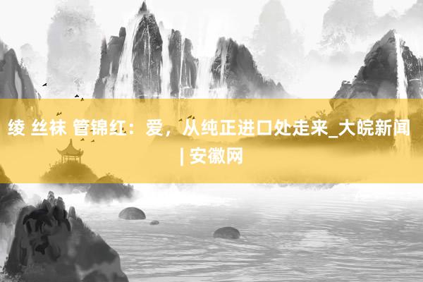 绫 丝袜 管锦红：爱，从纯正进口处走来_大皖新闻 | 安徽网