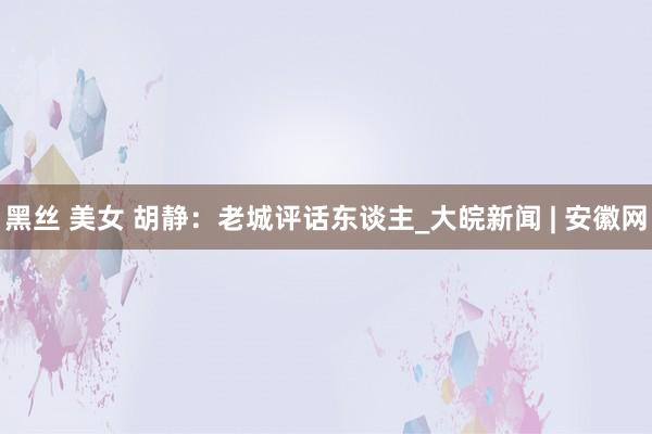 黑丝 美女 胡静：老城评话东谈主_大皖新闻 | 安徽网