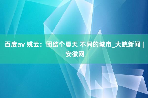 百度av 姚云：团结个夏天 不同的城市_大皖新闻 | 安徽网