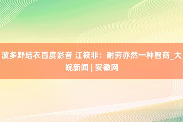 波多野结衣百度影音 江筱非：耐劳亦然一种智商_大皖新闻 | 安徽网