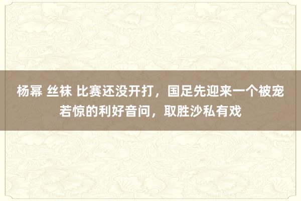 杨幂 丝袜 比赛还没开打，国足先迎来一个被宠若惊的利好音问，取胜沙私有戏