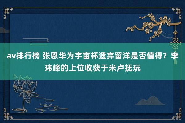 av排行榜 张恩华为宇宙杯遗弃留洋是否值得？李玮峰的上位收获于米卢抚玩