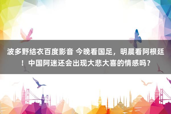 波多野结衣百度影音 今晚看国足，明晨看阿根廷！中国阿迷还会出现大悲大喜的情感吗？