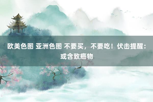 欧美色图 亚洲色图 不要买，不要吃！伏击提醒：或含致癌物