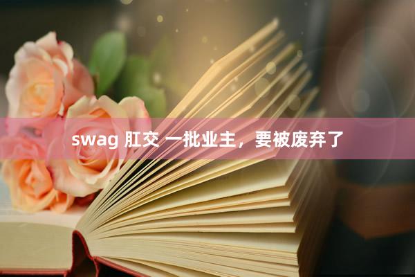 swag 肛交 一批业主，要被废弃了