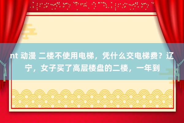 nt 动漫 二楼不使用电梯，凭什么交电梯费？辽宁，女子买了高层楼盘的二楼，一年到