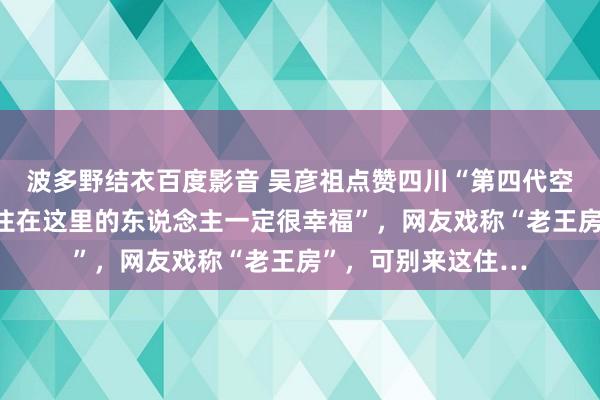 波多野结衣百度影音 吴彦祖点赞四川“第四代空中庭院房”，说“住在这里的东说念主一定很幸福”，网友戏称“老王房”，可别来这住…