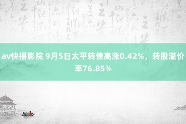 av快播影院 9月5日太平转债高涨0.42%，转股溢价率76.85%