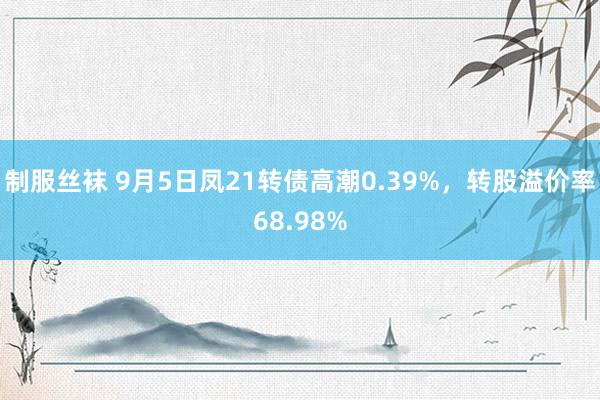 制服丝袜 9月5日凤21转债高潮0.39%，转股溢价率68.98%