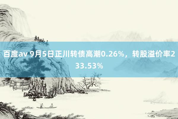 百度av 9月5日正川转债高潮0.26%，转股溢价率233.53%