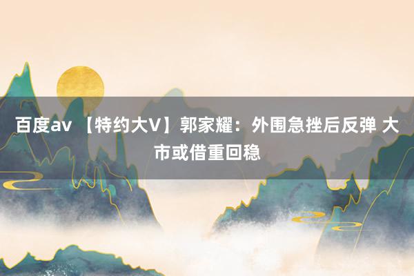 百度av 【特约大V】郭家耀：外围急挫后反弹 大市或借重回稳