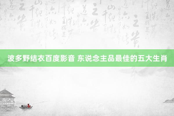 波多野结衣百度影音 东说念主品最佳的五大生肖