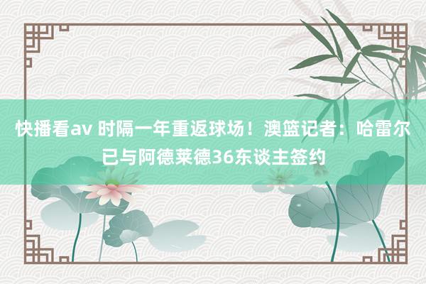 快播看av 时隔一年重返球场！澳篮记者：哈雷尔已与阿德莱德36东谈主签约