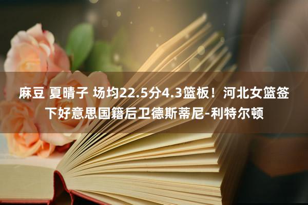 麻豆 夏晴子 场均22.5分4.3篮板！河北女篮签下好意思国籍后卫德斯蒂尼-利特尔顿