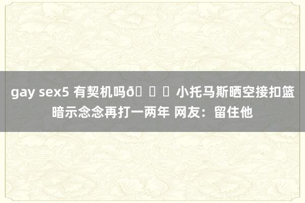 gay sex5 有契机吗👀小托马斯晒空接扣篮暗示念念再打一两年 网友：留住他