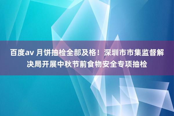 百度av 月饼抽检全部及格！深圳市市集监督解决局开展中秋节前食物安全专项抽检