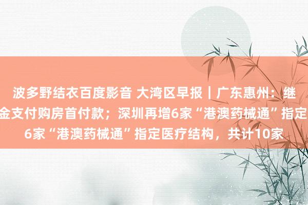 波多野结衣百度影音 大湾区早报｜广东惠州：继续实施预提住房公积金支付购房首付款；深圳再增6家“港澳药械通”指定医疗结构，共计10家