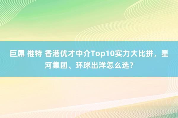 巨屌 推特 香港优才中介Top10实力大比拼，星河集团、环球出洋怎么选？