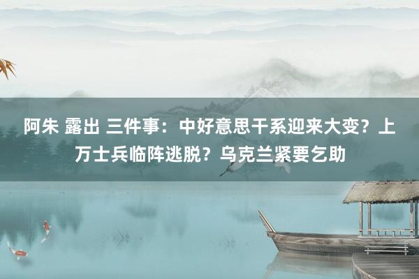 阿朱 露出 三件事：中好意思干系迎来大变？上万士兵临阵逃脱？乌克兰紧要乞助