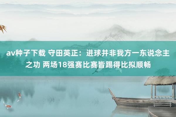 av种子下载 守田英正：进球并非我方一东说念主之功 两场18强赛比赛皆踢得比拟顺畅