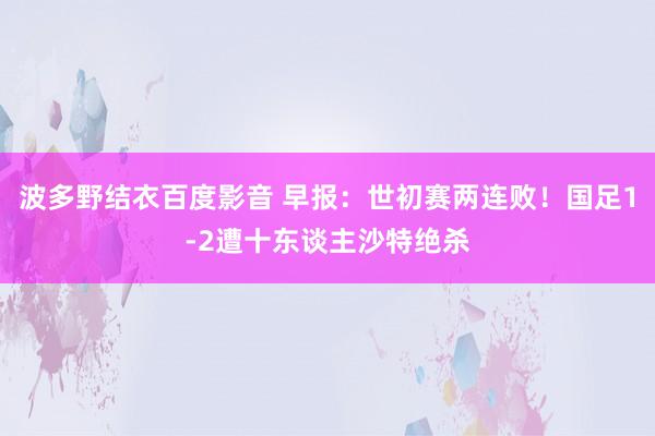 波多野结衣百度影音 早报：世初赛两连败！国足1-2遭十东谈主沙特绝杀