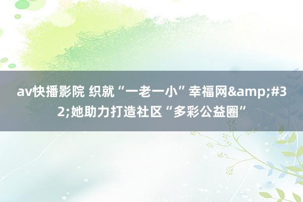 av快播影院 织就“一老一小”幸福网&#32;她助力打造社区“多彩公益圈”