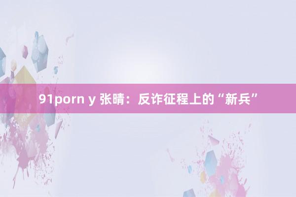 91porn y 张晴：反诈征程上的“新兵”