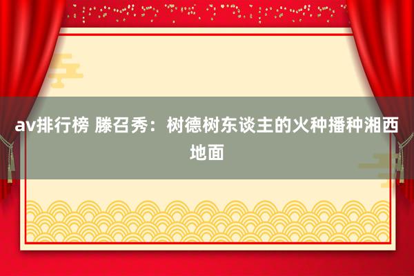 av排行榜 滕召秀：树德树东谈主的火种播种湘西地面