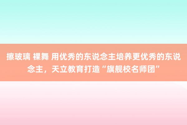 擦玻璃 裸舞 用优秀的东说念主培养更优秀的东说念主，天立教育打造“旗舰校名师团”