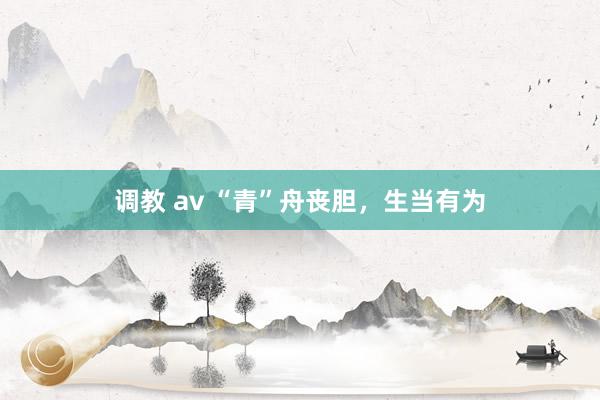 调教 av “青”舟丧胆，生当有为