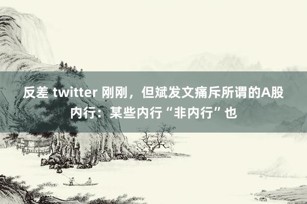 反差 twitter 刚刚，但斌发文痛斥所谓的A股内行：某些内行“非内行”也