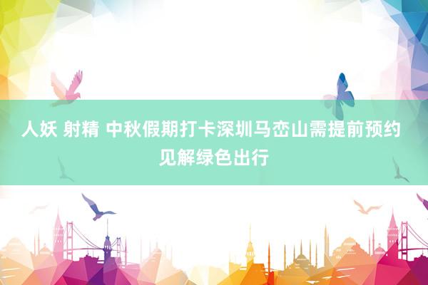 人妖 射精 中秋假期打卡深圳马峦山需提前预约 见解绿色出行