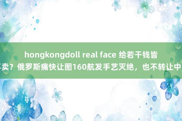 hongkongdoll real face 给若干钱皆不卖？俄罗斯痛快让图160航发手艺灭绝，也不转让中国