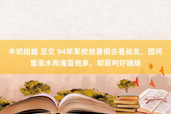 牛奶姐姐 足交 94年军校放暑假去看战友，因河里涨水而淹留他家，却获利好姻缘