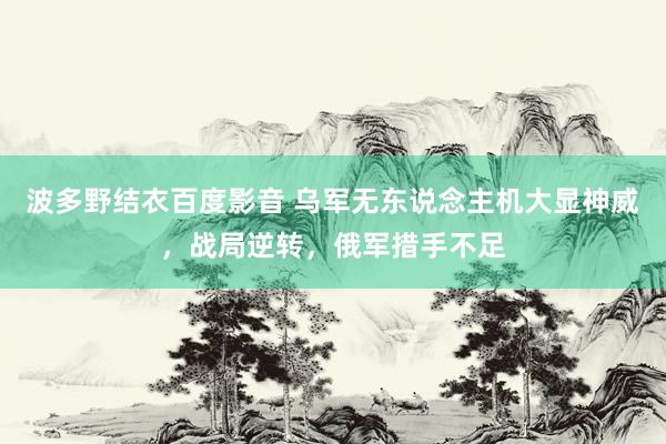 波多野结衣百度影音 乌军无东说念主机大显神威，战局逆转，俄军措手不足